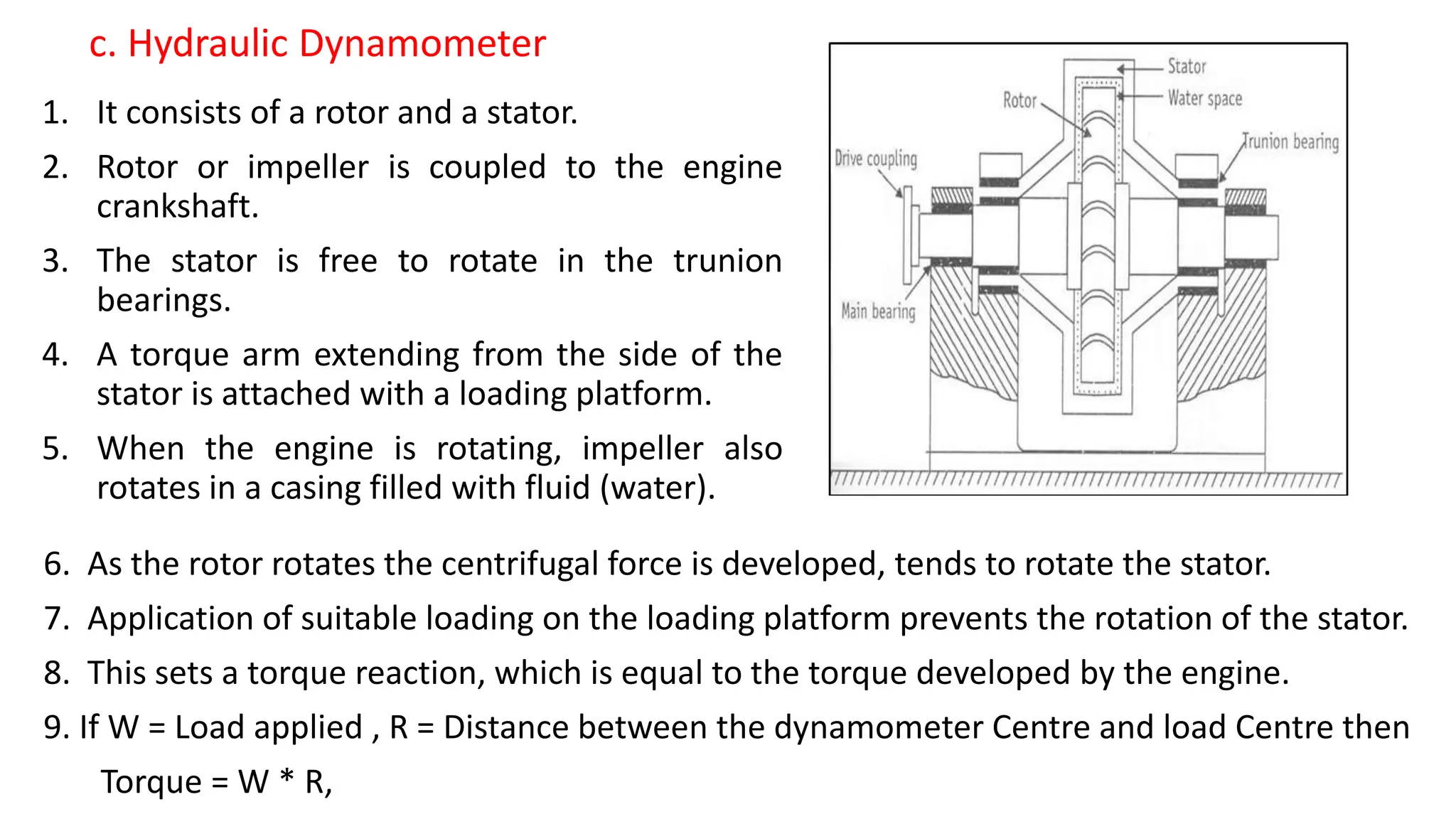 1. It consists of a rotor and a stator.
2. Rotor or impeller is coupled to the engine
crankshaft.
3. The stator is free to rotate in the trunion
bearings.
4. A torque arm extending from the side of the
stator is attached with a loading platform.
5. When the engine is rotating, impeller also
rotates in a casing filled with fluid (water).
c. Hydraulic Dynamometer
6. As the rotor rotates the centrifugal force is developed, tends to rotate the stator.
7. Application of suitable loading on the loading platform prevents the rotation of the stator.
8. This sets a torque reaction, which is equal to the torque developed by the engine.
9. If W = Load applied , R = Distance between the dynamometer Centre and load Centre then
Torque = W * R,
 