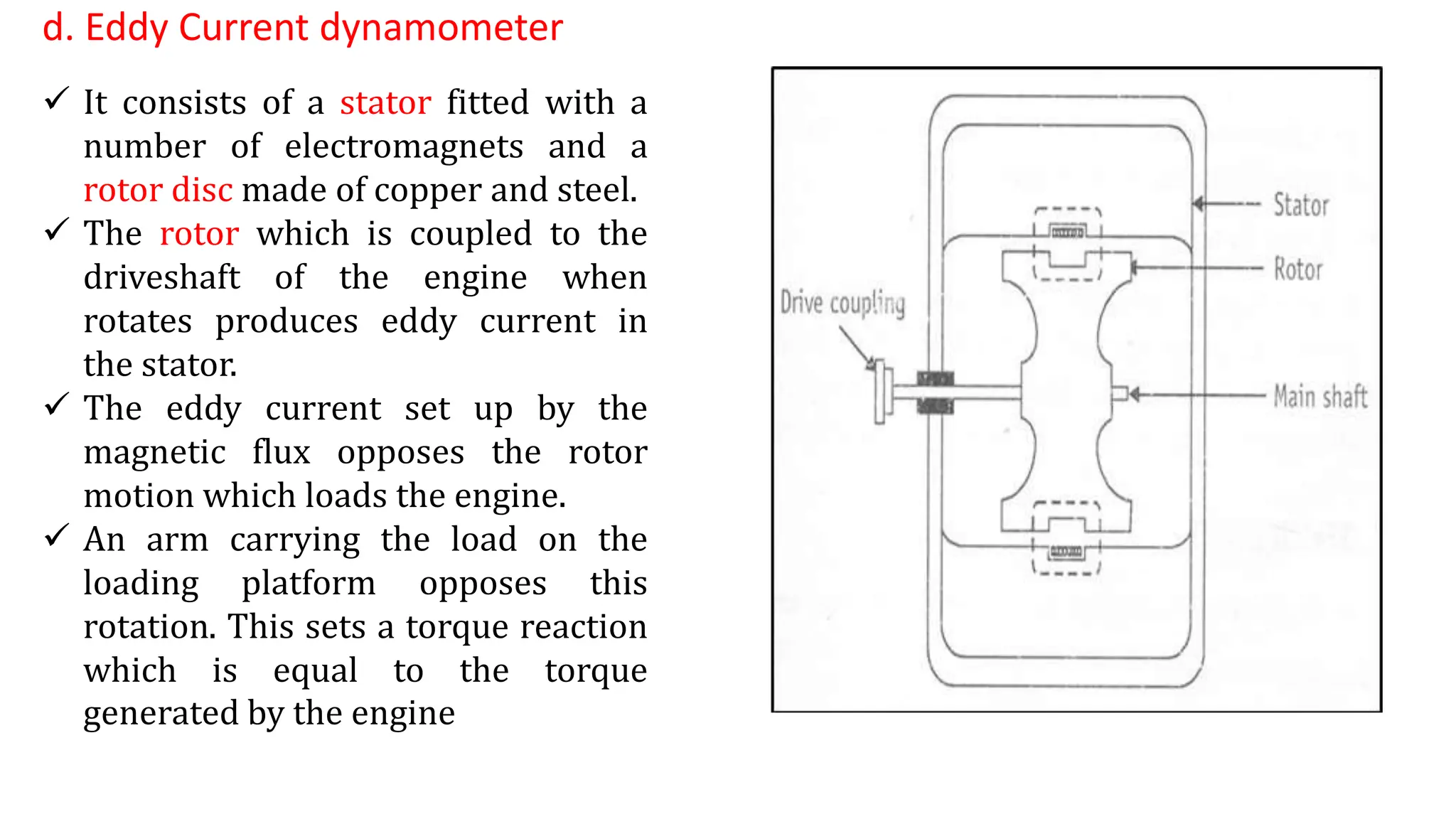 d. Eddy Current dynamometer
 It consists of a stator fitted with a
number of electromagnets and a
rotor disc made of copper and steel.
 The rotor which is coupled to the
driveshaft of the engine when
rotates produces eddy current in
the stator.
 The eddy current set up by the
magnetic flux opposes the rotor
motion which loads the engine.
 An arm carrying the load on the
loading platform opposes this
rotation. This sets a torque reaction
which is equal to the torque
generated by the engine
 
