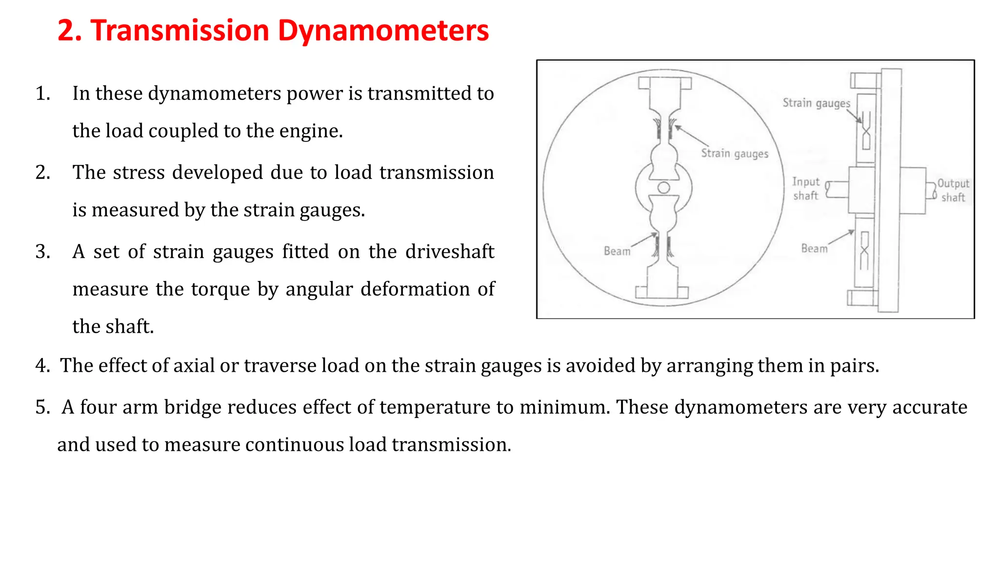 2. Transmission Dynamometers
1. In these dynamometers power is transmitted to
the load coupled to the engine.
2. The stress developed due to load transmission
is measured by the strain gauges.
3. A set of strain gauges fitted on the driveshaft
measure the torque by angular deformation of
the shaft.
4. The effect of axial or traverse load on the strain gauges is avoided by arranging them in pairs.
5. A four arm bridge reduces effect of temperature to minimum. These dynamometers are very accurate
and used to measure continuous load transmission.
 