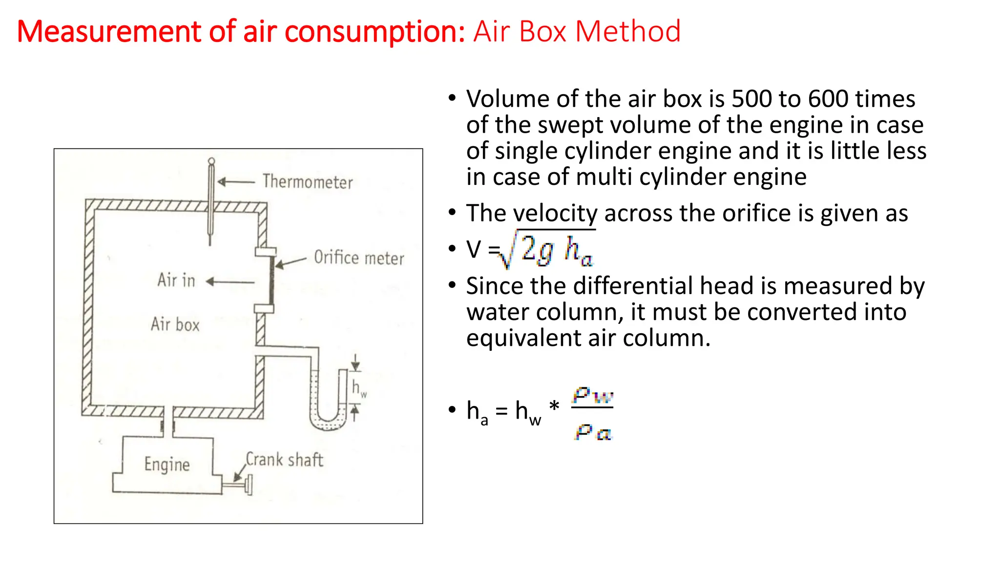 Measurement of air consumption: Air Box Method
• Volume of the air box is 500 to 600 times
of the swept volume of the engine in case
of single cylinder engine and it is little less
in case of multi cylinder engine
• The velocity across the orifice is given as
• V =
• Since the differential head is measured by
water column, it must be converted into
equivalent air column.
• ha = hw *
 