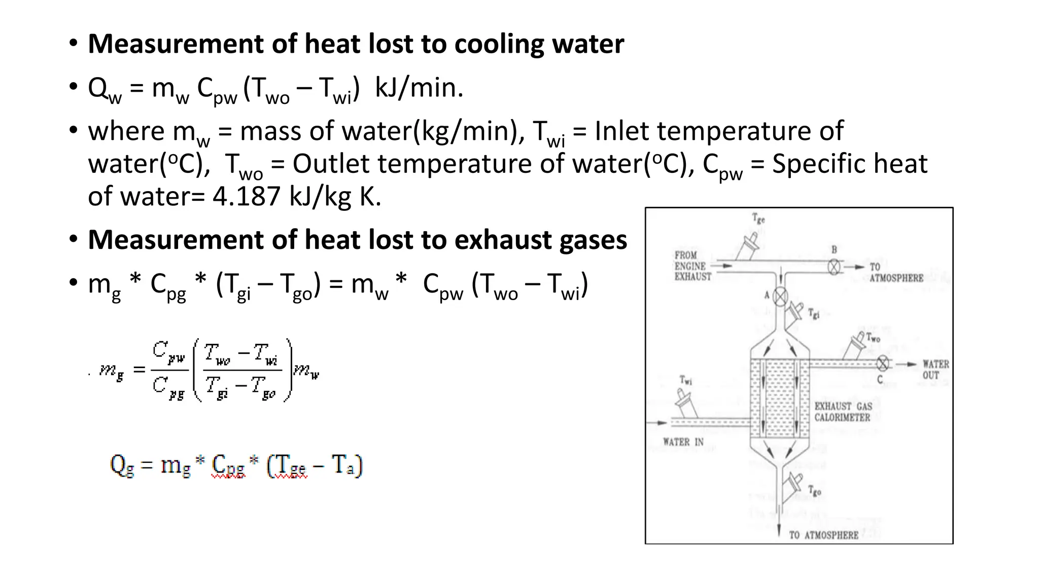 • Measurement of heat lost to cooling water
• Qw = mw Cpw (Two – Twi) kJ/min.
• where mw = mass of water(kg/min), Twi = Inlet temperature of
water(oC), Two = Outlet temperature of water(oC), Cpw = Specific heat
of water= 4.187 kJ/kg K.
• Measurement of heat lost to exhaust gases
• mg * Cpg * (Tgi – Tgo) = mw * Cpw (Two – Twi)
 