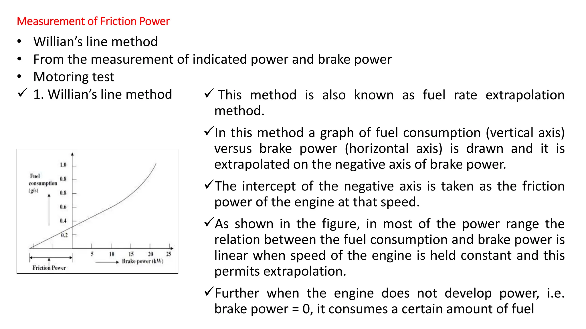 Measurement of Friction Power
 This method is also known as fuel rate extrapolation
method.
In this method a graph of fuel consumption (vertical axis)
versus brake power (horizontal axis) is drawn and it is
extrapolated on the negative axis of brake power.
The intercept of the negative axis is taken as the friction
power of the engine at that speed.
As shown in the figure, in most of the power range the
relation between the fuel consumption and brake power is
linear when speed of the engine is held constant and this
permits extrapolation.
Further when the engine does not develop power, i.e.
brake power = 0, it consumes a certain amount of fuel
• Willian’s line method
• From the measurement of indicated power and brake power
• Motoring test
 1. Willian’s line method
 
