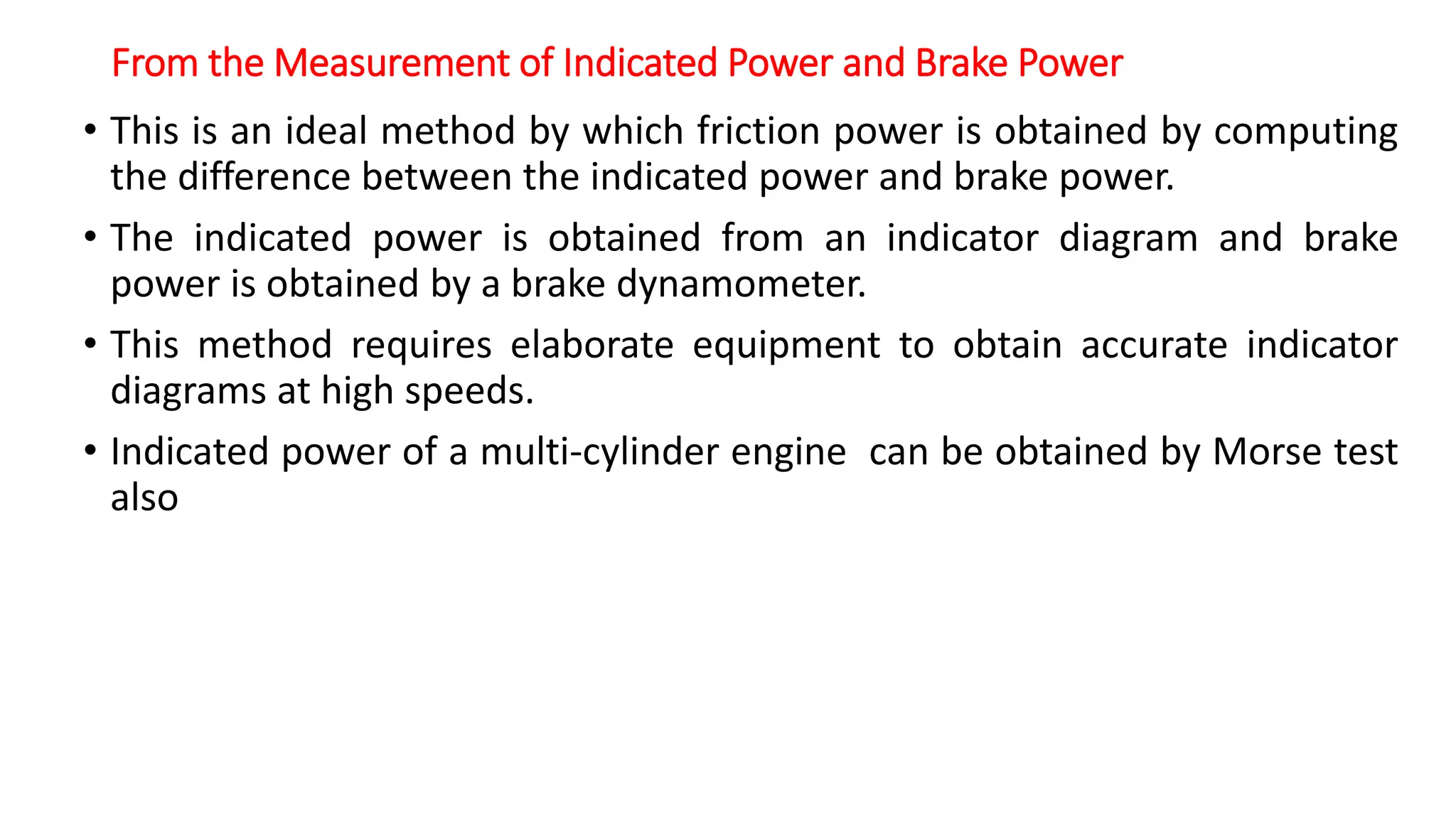 From the Measurement of Indicated Power and Brake Power
• This is an ideal method by which friction power is obtained by computing
the difference between the indicated power and brake power.
• The indicated power is obtained from an indicator diagram and brake
power is obtained by a brake dynamometer.
• This method requires elaborate equipment to obtain accurate indicator
diagrams at high speeds.
• Indicated power of a multi-cylinder engine can be obtained by Morse test
also
 