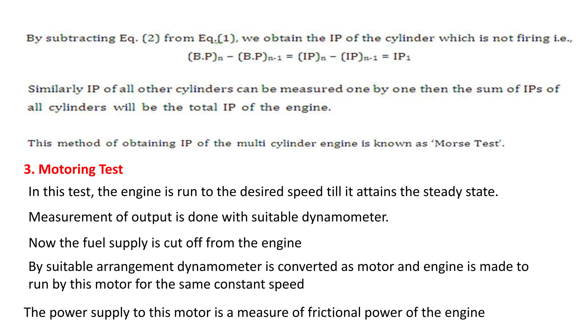 3. Motoring Test
In this test, the engine is run to the desired speed till it attains the steady state.
Measurement of output is done with suitable dynamometer.
Now the fuel supply is cut off from the engine
By suitable arrangement dynamometer is converted as motor and engine is made to
run by this motor for the same constant speed
The power supply to this motor is a measure of frictional power of the engine
 