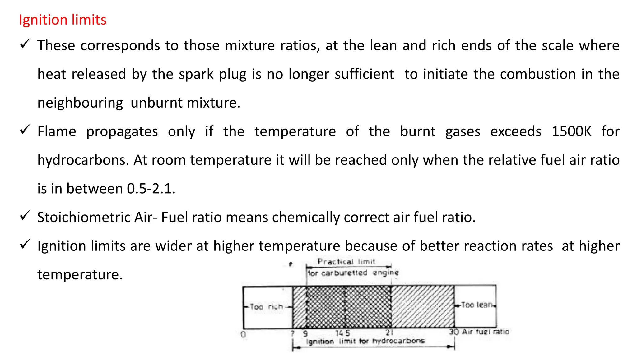 Ignition limits
 These corresponds to those mixture ratios, at the lean and rich ends of the scale where
heat released by the spark plug is no longer sufficient to initiate the combustion in the
neighbouring unburnt mixture.
 Flame propagates only if the temperature of the burnt gases exceeds 1500K for
hydrocarbons. At room temperature it will be reached only when the relative fuel air ratio
is in between 0.5-2.1.
 Stoichiometric Air- Fuel ratio means chemically correct air fuel ratio.
 Ignition limits are wider at higher temperature because of better reaction rates at higher
temperature.
 