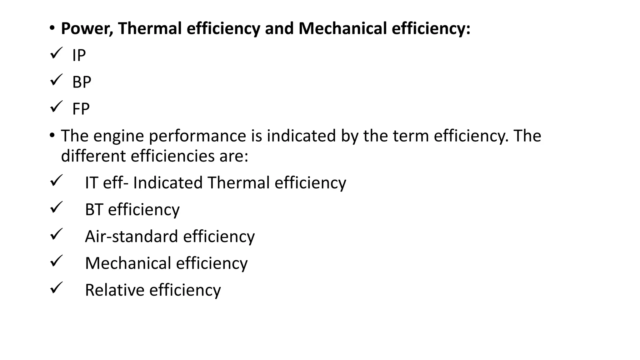 • Power, Thermal efficiency and Mechanical efficiency:
 IP
 BP
 FP
• The engine performance is indicated by the term efficiency. The
different efficiencies are:
 IT eff- Indicated Thermal efficiency
 BT efficiency
 Air-standard efficiency
 Mechanical efficiency
 Relative efficiency
 