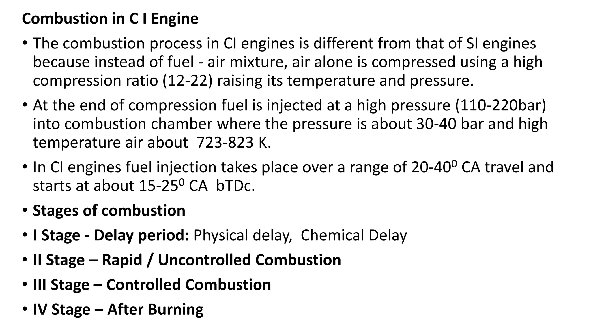 Combustion in C I Engine
• The combustion process in CI engines is different from that of SI engines
because instead of fuel - air mixture, air alone is compressed using a high
compression ratio (12-22) raising its temperature and pressure.
• At the end of compression fuel is injected at a high pressure (110-220bar)
into combustion chamber where the pressure is about 30-40 bar and high
temperature air about 723-823 K.
• In CI engines fuel injection takes place over a range of 20-400 CA travel and
starts at about 15-250 CA bTDc.
• Stages of combustion
• I Stage - Delay period: Physical delay, Chemical Delay
• II Stage – Rapid / Uncontrolled Combustion
• III Stage – Controlled Combustion
• IV Stage – After Burning
 