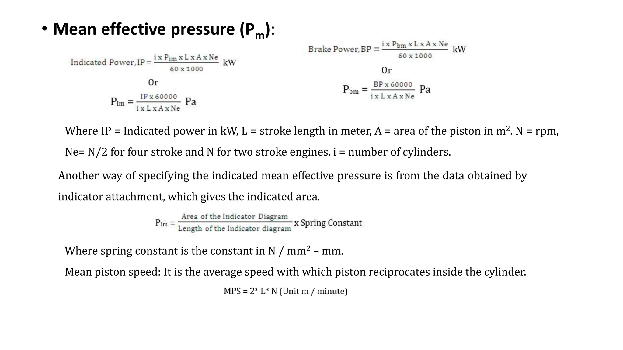 • Mean effective pressure (Pm):
Where IP = Indicated power in kW, L = stroke length in meter, A = area of the piston in m2. N = rpm,
Ne= N/2 for four stroke and N for two stroke engines. i = number of cylinders.
Another way of specifying the indicated mean effective pressure is from the data obtained by
indicator attachment, which gives the indicated area.
Where spring constant is the constant in N / mm2 – mm.
Mean piston speed: It is the average speed with which piston reciprocates inside the cylinder.
 