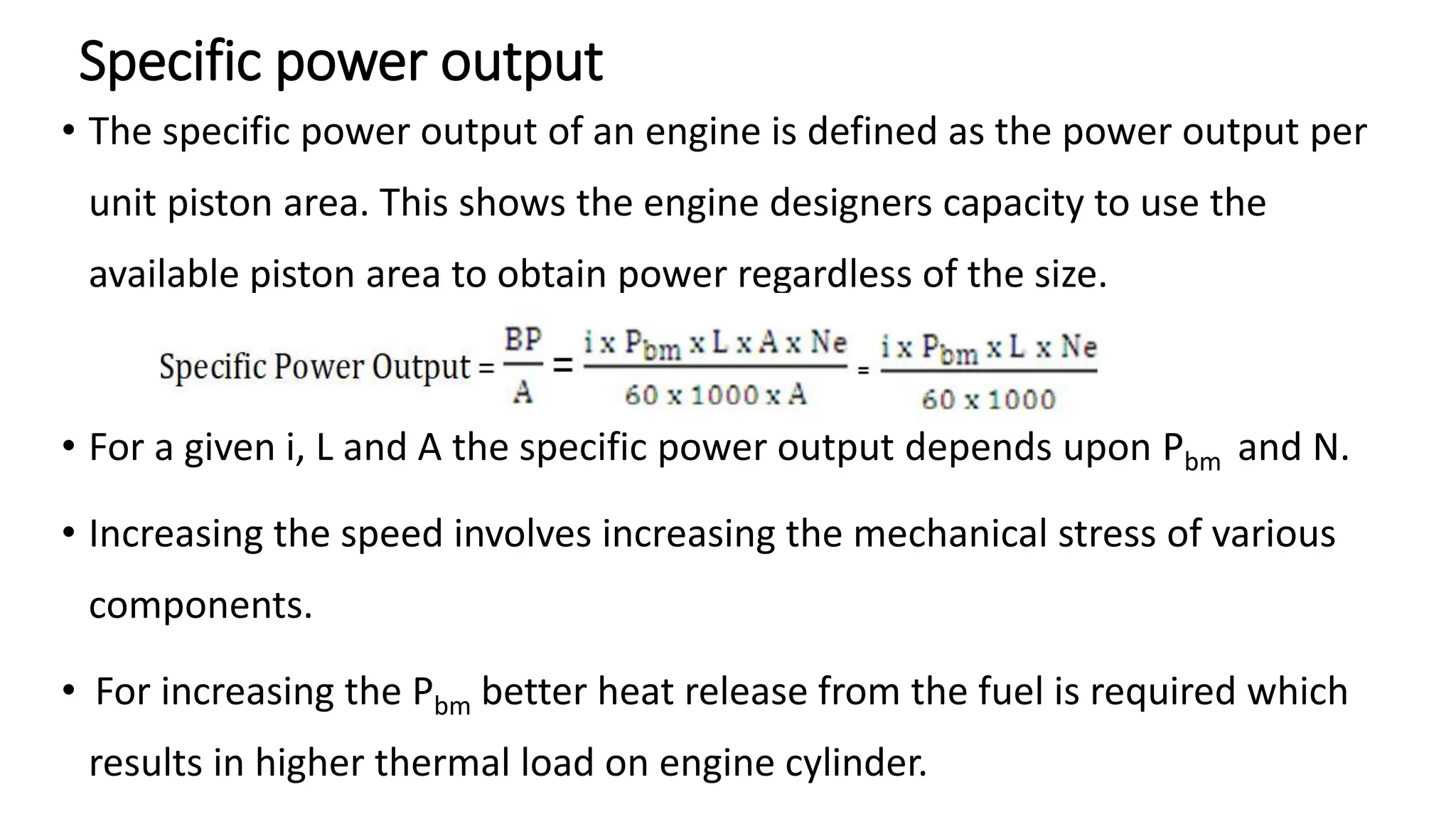 Specific power output
• The specific power output of an engine is defined as the power output per
unit piston area. This shows the engine designers capacity to use the
available piston area to obtain power regardless of the size.
• For a given i, L and A the specific power output depends upon Pbm and N.
• Increasing the speed involves increasing the mechanical stress of various
components.
• For increasing the Pbm better heat release from the fuel is required which
results in higher thermal load on engine cylinder.
 