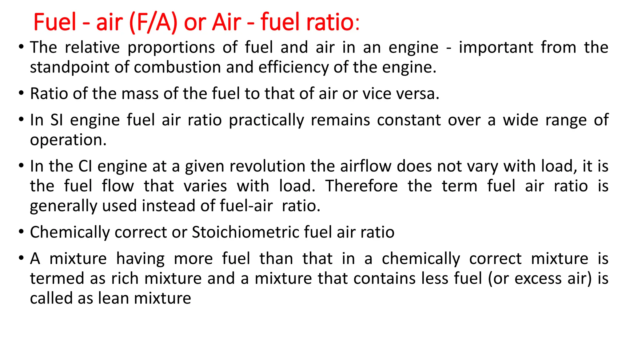 Fuel - air (F/A) or Air - fuel ratio:
• The relative proportions of fuel and air in an engine - important from the
standpoint of combustion and efficiency of the engine.
• Ratio of the mass of the fuel to that of air or vice versa.
• In SI engine fuel air ratio practically remains constant over a wide range of
operation.
• In the CI engine at a given revolution the airflow does not vary with load, it is
the fuel flow that varies with load. Therefore the term fuel air ratio is
generally used instead of fuel-air ratio.
• Chemically correct or Stoichiometric fuel air ratio
• A mixture having more fuel than that in a chemically correct mixture is
termed as rich mixture and a mixture that contains less fuel (or excess air) is
called as lean mixture
 