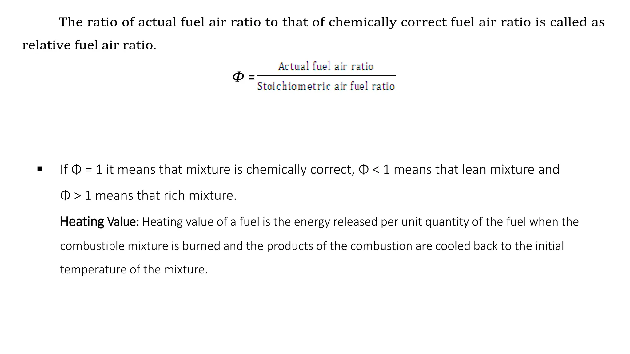  If Φ = 1 it means that mixture is chemically correct, Φ < 1 means that lean mixture and
Φ > 1 means that rich mixture.
Heating Value: Heating value of a fuel is the energy released per unit quantity of the fuel when the
combustible mixture is burned and the products of the combustion are cooled back to the initial
temperature of the mixture.
The ratio of actual fuel air ratio to that of chemically correct fuel air ratio is called as
relative fuel air ratio.
Φ =
 