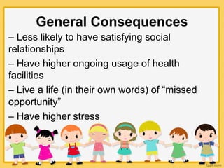 General Consequences
– Less likely to have satisfying social
relationships
– Have higher ongoing usage of health
facilities
– Live a life (in their own words) of “missed
opportunity”
– Have higher stress
 
