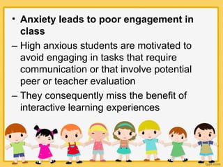 • Anxiety leads to poor engagement in
class
– High anxious students are motivated to
avoid engaging in tasks that require
communication or that involve potential
peer or teacher evaluation
– They consequently miss the benefit of
interactive learning experiences
 