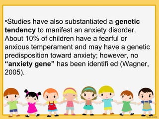 •Studies have also substantiated a genetic
tendency to manifest an anxiety disorder.
About 10% of children have a fearful or
anxious temperament and may have a genetic
predisposition toward anxiety; however, no
“anxiety gene” has been identifi ed (Wagner,
2005).
 