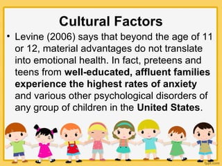 Cultural Factors
• Levine (2006) says that beyond the age of 11
or 12, material advantages do not translate
into emotional health. In fact, preteens and
teens from well-educated, affluent families
experience the highest rates of anxiety
and various other psychological disorders of
any group of children in the United States.
 