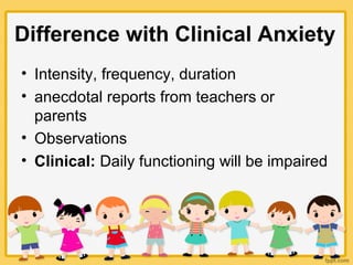 Difference with Clinical Anxiety
• Intensity, frequency, duration
• anecdotal reports from teachers or
parents
• Observations
• Clinical: Daily functioning will be impaired
 