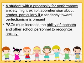 • A student with a propensity for performance
anxiety might exhibit apprehension about
grades, particularly if a tendency toward
perfectionism is present
• PSCs must increase the ability of teachers
and other school personnel to recognize
anxiety.
 