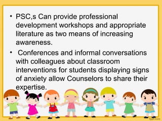 • PSC,s Can provide professional
development workshops and appropriate
literature as two means of increasing
awareness.
• Conferences and informal conversations
with colleagues about classroom
interventions for students displaying signs
of anxiety allow Counselors to share their
expertise.
 
