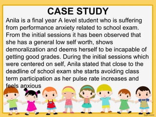 CASE STUDY
Anila is a final year A level student who is suffering
from performance anxiety related to school exam.
From the initial sessions it has been observed that
she has a general low self worth, shows
demoralization and deems herself to be incapable of
getting good grades. During the initial sessions which
were centered on self, Anila stated that close to the
deadline of school exam she starts avoiding class
term participation as her pulse rate increases and
feels anxious
 