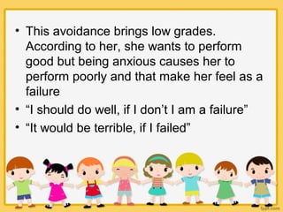 • This avoidance brings low grades.
According to her, she wants to perform
good but being anxious causes her to
perform poorly and that make her feel as a
failure
• “I should do well, if I don’t I am a failure”
• “It would be terrible, if I failed”
 