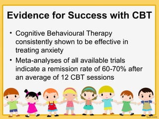 Evidence for Success with CBT
• Cognitive Behavioural Therapy
consistently shown to be effective in
treating anxiety
• Meta analyses of all available trials‐
indicate a remission rate of 60 70% after‐
an average of 12 CBT sessions
 