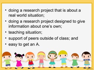 • doing a research project that is about a
real world situation;
• doing a research project designed to give
information about one’s own;
• teaching situation;
• support of peers outside of class; and
• easy to get an A.
 