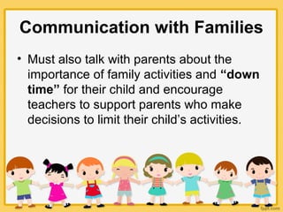 Communication with Families
• Must also talk with parents about the
importance of family activities and “down
time” for their child and encourage
teachers to support parents who make
decisions to limit their child’s activities.
 