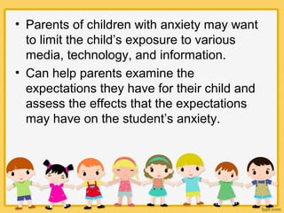 • Parents of children with anxiety may want
to limit the child’s exposure to various
media, technology, and information.
• Can help parents examine the
expectations they have for their child and
assess the effects that the expectations
may have on the student’s anxiety.
 