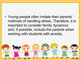 • Young people often imitate their parents’
methods of handling stress. Therefore, it is
important to consider family dynamics
and, if possible, include the parents when
working with students with anxiety.
 