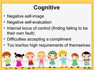 Cognitive
• Negative self-image
• Negative self-evaluation
• Internal locus of control (finding failing to be
their own fault)
• Difficulties accepting a compliment
• Too low/too high requirements of themselves
 
