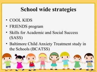 School wide strategies
• COOL KIDS
• FRIENDS program
• Skills for Academic and Social Success
(SASS)
• Baltimore Child Anxiety Treatment study in
the Schools (BCATSS)
 