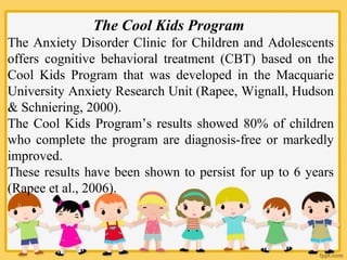 The Cool Kids Program
The Anxiety Disorder Clinic for Children and Adolescents
offers cognitive behavioral treatment (CBT) based on the
Cool Kids Program that was developed in the Macquarie
University Anxiety Research Unit (Rapee, Wignall, Hudson
& Schniering, 2000).
The Cool Kids Program’s results showed 80% of children
who complete the program are diagnosis-free or markedly
improved.
These results have been shown to persist for up to 6 years
(Rapee et al., 2006).
 
