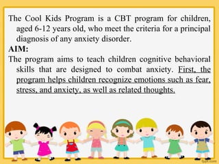 The Cool Kids Program is a CBT program for children,
aged 6-12 years old, who meet the criteria for a principal
diagnosis of any anxiety disorder.
AIM:
The program aims to teach children cognitive behavioral
skills that are designed to combat anxiety. First, the
program helps children recognize emotions such as fear,
stress, and anxiety, as well as related thoughts.
 