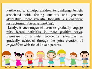Furthermore, it helps children to challenge beliefs
associated with feeling anxious and generate
alternative, more realistic thoughts via cognitive
restructuring (detective thinking).
Lastly, it encourages children to gradually engage
with feared activities in more positive ways.
Exposure to anxiety provoking situations is
gradually achieved through the joint creation of
stepladders with the child and parents.
 