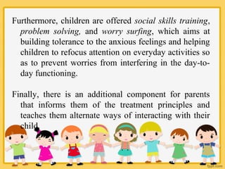 Furthermore, children are offered social skills training,
problem solving, and worry surfing, which aims at
building tolerance to the anxious feelings and helping
children to refocus attention on everyday activities so
as to prevent worries from interfering in the day-to-
day functioning.
Finally, there is an additional component for parents
that informs them of the treatment principles and
teaches them alternate ways of interacting with their
child.
 