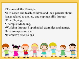 The role of the therapist
•is to coach and teach children and their parents about
issues related to anxiety and coping skills through
•Role Playing,
•Therapist Modeling,
•Working through hypothetical examples and games,
•In vivo exposure, and
•Interactive discussions.
 