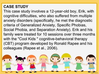 CASE STUDY
This case study involves a 12-year-old boy, Erik, with
cognitive difficulties, who also suffered from multiple
anxiety disorders (specifically, he met the diagnostic
criteria of Generalized Anxiety, Specific Phobias,
Social Phobia, and Separation Anxiety). Erik and his
family were treated for 10 sessions over three months
with the "Cool Kids " cognitive-behavioral therapy
(CBT) program developed by Ronald Rapee and his
colleagues (Rapee et al., 2006).
 