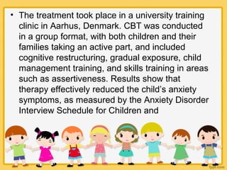 • The treatment took place in a university training
clinic in Aarhus, Denmark. CBT was conducted
in a group format, with both children and their
families taking an active part, and included
cognitive restructuring, gradual exposure, child
management training, and skills training in areas
such as assertiveness. Results show that
therapy effectively reduced the child’s anxiety
symptoms, as measured by the Anxiety Disorder
Interview Schedule for Children and
 