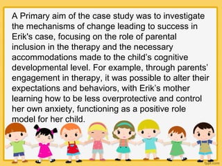 A Primary aim of the case study was to investigate
the mechanisms of change leading to success in
Erik's case, focusing on the role of parental
inclusion in the therapy and the necessary
accommodations made to the child’s cognitive
developmental level. For example, through parents’
engagement in therapy, it was possible to alter their
expectations and behaviors, with Erik’s mother
learning how to be less overprotective and control
her own anxiety, functioning as a positive role
model for her child.
 