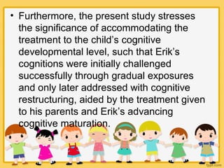 • Furthermore, the present study stresses
the significance of accommodating the
treatment to the child’s cognitive
developmental level, such that Erik’s
cognitions were initially challenged
successfully through gradual exposures
and only later addressed with cognitive
restructuring, aided by the treatment given
to his parents and Erik’s advancing
cognitive maturation.
 