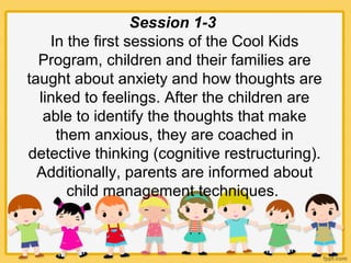 Session 1-3
In the first sessions of the Cool Kids
Program, children and their families are
taught about anxiety and how thoughts are
linked to feelings. After the children are
able to identify the thoughts that make
them anxious, they are coached in
detective thinking (cognitive restructuring).
Additionally, parents are informed about
child management techniques.
 