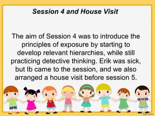Session 4 and House Visit
The aim of Session 4 was to introduce the
principles of exposure by starting to
develop relevant hierarchies, while still
practicing detective thinking. Erik was sick,
but Ib came to the session, and we also
arranged a house visit before session 5.
 