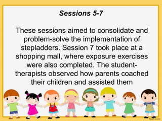 Sessions 5-7
These sessions aimed to consolidate and
problem-solve the implementation of
stepladders. Session 7 took place at a
shopping mall, where exposure exercises
were also completed. The student-
therapists observed how parents coached
their children and assisted them
 