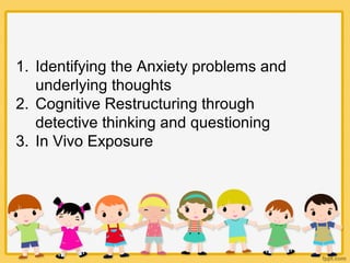 1. Identifying the Anxiety problems and
underlying thoughts
2. Cognitive Restructuring through
detective thinking and questioning
3. In Vivo Exposure
 
