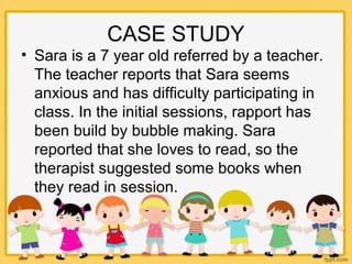 CASE STUDY
• Sara is a 7 year old referred by a teacher.
The teacher reports that Sara seems
anxious and has difficulty participating in
class. In the initial sessions, rapport has
been build by bubble making. Sara
reported that she loves to read, so the
therapist suggested some books when
they read in session.
 