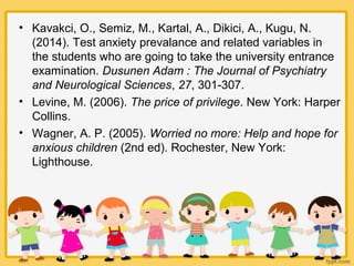 • Kavakci, O., Semiz, M., Kartal, A., Dikici, A., Kugu, N.
(2014). Test anxiety prevalance and related variables in
the students who are going to take the university entrance
examination. Dusunen Adam : The Journal of Psychiatry
and Neurological Sciences, 27, 301-307.
• Levine, M. (2006). The price of privilege. New York: Harper
Collins.
• Wagner, A. P. (2005). Worried no more: Help and hope for
anxious children (2nd ed). Rochester, New York:
Lighthouse.
 