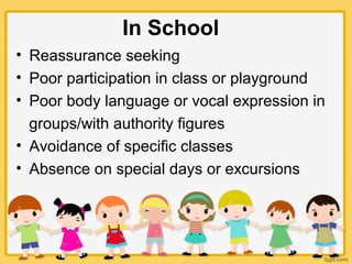 In School
• Reassurance seeking
• Poor participation in class or playground
• Poor body language or vocal expression in
groups/with authority figures
• Avoidance of specific classes
• Absence on special days or excursions
 
