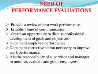  Provide a review of past work performance.
 Establish lines of communication.
 Create an opportunity to discuss professional
development of goals and objectives.
 Document employee performance.
 Document corrective action necessary to improve
work performance.
 It is the responsibility of supervisor and manager
to monitor, evaluate and guide employees.
NEED OF
PERFORMANCE EVALUATIONS
 