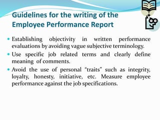 Guidelines for the writing of the
Employee Performance Report
 Establishing objectivity in written performance
evaluations by avoiding vague subjective terminology.
 Use specific job related terms and clearly define
meaning of comments.
 Avoid the use of personal “traits” such as integrity,
loyalty, honesty, initiative, etc. Measure employee
performance against the job specifications.
 
