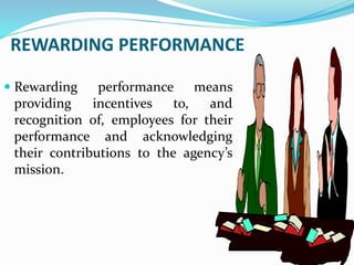 REWARDING PERFORMANCE
 Rewarding performance means
providing incentives to, and
recognition of, employees for their
performance and acknowledging
their contributions to the agency’s
mission.
 